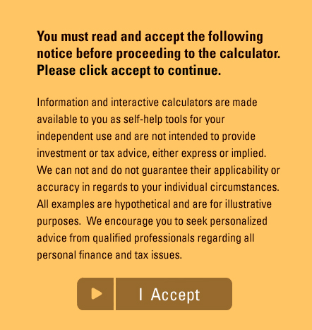 You must read and accept the following notice before proceeding to the calculator. Please click accept to continue. Information and interactive calculators are made available to you as self-help tools for your independent use and are not intended to provide investment or tax advice, either express or implied. We can not and do not guarantee their applicability or accuracy in regards to your individual circumstances. All examples are hypothetical and are for illustrative purposes. We encourage you to seek personalized advice from qualified professionals regarding all personal finance and tax issues.