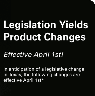 Legislation Yields Product Changes. Effective April 1st! In anticipation of a legislative change in Texas, the following changes are effective April 1st*